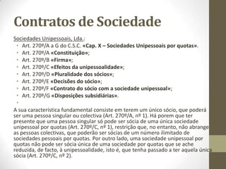 Contratos de Sociedade
• Art. 9º do Código das Sociedades Comerciais «Elementos do
contrato».
• No nº 3 do mesmo código temos “Os preceitos dispositivos desta lei
só podem ser derrogados pelo contrato de sociedade, a não ser que
este expressamente admita a derrogação por deliberação dos
sócios”.
• Por exemplo: O pacto social definiu que cada sócio não pode ter
mais de 10%, situação que contraria a lei geral.
• Neste caso aplica-se o nº 3 do Art. 9 do C.S.C..
• Só se pode alterar esta situação alterando o pacto social.
 