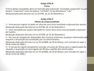 Sociedades unipessoais por quotas
Artigo 270o-A
Constituição
1 – A sociedade unipessoal por quotas é constituída por um sócio único,
pessoa singular ou colectiva, que é o titular da totalidade do capital social.
2 – A sociedade unipessoal por quotas pode resultar da concentração na
titularidade de um único sócio das quotas de uma sociedade por quotas,
independentemente da causa da concentração.
3 – A transformação prevista no número anterior efectua-se mediante
declaração do sócio único na qual manifeste a sua vontade de transformar a
sociedade em sociedade unipessoal por quo- tas, podendo essa declaração
constar do próprio documento que titule a cessão de quotas.
4 – Por força da transformação prevista no no 3 deixam de ser aplicáveis
todas as disposições do contrato de sociedade que pressuponham a
pluralidade de sócios.
5 – O estabelecimento individual de responsabilidade limitada pode, a todo o
tempo, transformar- se em sociedade unipessoal por quotas, mediante
declaração escrita do interessado.
 