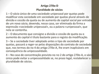 Artigo 270o-B
Firma
A firma destas sociedades deve ser formada pela expressão ”sociedade unipessoal” ou pela
palavra ”unipessoal” antes da palavra ”Limitada” ou da abreviatura ”L.da”.
(Redacçã dada pelo Decreto-Lei no 257/96, de 31 de Dezembro.)
Artigo 270o-C
Efeitos da unipessoalidade
1 – Uma pessoa singular só pode ser sócia de uma única sociedade unipessoal por quotas.
(Redacção dada pelo Decreto-Lei no 257/96, de 31 de Dezembro.)
2 – Uma sociedade por quotas não pode ter como sócio único uma sociedade unipessoal
por quotas.
(Redacção dada pelo Decreto-Lei no 257/96, de 31 de Dezembro.)
3 – No caso de violação das disposições dos números anteriores, qualquer interessado pode
requerer a dissolução das sociedades por via administrativa.
(Redacção dada pelo Decreto-Lei no 76-A/2006, de 29 de Março, com entrada em vigor a
30 de Junho de 2006.)
4 – O serviço de registo competente concede um prazo de 30 dias para a regularização da
situação, o qual pode ser prorrogado até 90 dias a pedido dos interessados.
(Redacção dada pelo Decreto-Lei no 76-A/2006, de 29 de Março, com entrada em vigor a
30 de Junho de 2006.)
 