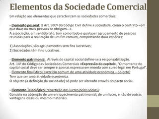 Contrato de Sociedade
• Transformar uma sociedade por quotas numa sociedade
unipessoal por quotas:
• - Se forem dois sócios e um deles comprar a quota de outro,
basta um documento escrito sem necessidade de ser
reconhecido. Se neste documento se mencionar que se quer
alterar a sociedade para unipessoal por quotas, passa a vigorar
desta forma.
• - Se nada for mencionado, mais tarde (máximo 3 anos) tem
que se por à venda uma parte das quotas.
 