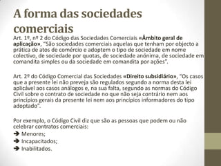 As sociedades comerciais
O nº 2 do Art. 13º do Código Comercial «Quem é comerciante
são comerciantes», refere-se às pessoas colectivas comerciantes,
que denomina de sociedades comerciais. Este artigo estabelece,
como se vê, uma clara dicotomia entre os empresários
individuais e os empresários colectivos, sendo estes
precisamente as sociedades comerciais.
 