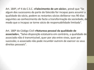 A forma das sociedades
comerciais
Art. 1º, nº 2 do Código das Sociedades Comerciais «Âmbito geral de
aplicação», “São sociedades comerciais aquelas que tenham por objecto a
prática de atos de comércio e adoptem o tipo de sociedade em nome
colectivo, de sociedade por quotas, de sociedade anónima, de sociedade em
comandita simples ou da sociedade em comandita por ações”.
Art. 2º do Código Comercial das Sociedades «Direito subsidiário», “Os casos
que a presente lei não preveja são regulados segundo a norma desta lei
aplicável aos casos análogos e, na sua falta, segundo as normas do Código
Civil sobre o contrato de sociedade no que não seja contrário nem aos
princípios gerais da presente lei nem aos princípios informadores do tipo
adoptado”.
Por exemplo, o Código Civil diz que são as pessoas que podem ou não
celebrar contratos comerciais:
 Menores;
 Incapacitados;
 Inabilitados.
 
