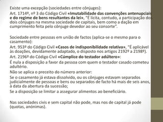 Art. 474º do Código Civil «Natureza subsidiária da obrigação», “Não
há lugar à restituição por enriquecimento, quando a lei facultar ao
empobrecido outro meio de ser indemnizado ou restituído, negar o
direito à restituição ou atribuir outros efeitos ao enriquecimento”.
Quem tem capacidade/legitimidade para fazer sociedades (pessoas
casadas):
Art. 1682º, nº 2 e 3 do Código Civil «Alienação ou oneração de
móveis»:
1. A alienação ou oneração de móveis comuns cuja
administração caiba aos dois cônjuges carece do
consentimento de ambos, salvo se se tratar de acto de
administração ordinária. (…)
Art. 1690, nº 1 do Código Civil «Legitimidade para contrair dívidas»,
“Tanto o marido como a mulher têm legitimidade para contrair dívidas
sem o consentimento do outro cônjuge”.
 