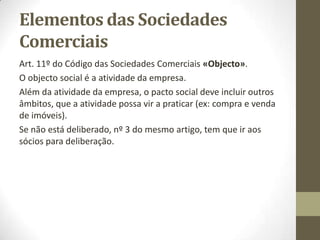 Elementos dos Contratos De
Sociedade
Art. 9º, nºs 1, 2, 3 do Código das Sociedades Comerciais
«Elementos do contrato da sociedade».
Por exemplo, não se pode criar uma firma com o nome “Portugal
Telecom” ou “Portugal Telecom Almada”, porque esse nome já
existe e de acordo com o Art. 10º, nº 4 do Código das Sociedades
Comerciais «Requisitos da firma», “Não são admitidas
denominações constituídas exclusivamente por vocábulos de uso
corrente, que permitam identificar ou se relacionem com
atividade, técnica ou produto, bem como topónimos e qualquer
indicação de proveniência geográfica”.
Outro exemplo, “Almada” não pode ser, mas “Restaurante
Almada” já pode porque sugere a atividade.
 