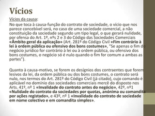 Vícios
• Vícios do objecto:
• Os vícios relativos ao objecto são previstos no Art. 280º do Código
Civil e geram, em regra, a nulidade do negócio jurídico.
• Art. 280º do Código Civil «Requisitos do objecto negocial»:
• É nulo o negócio jurídico cujo objecto seja física ou legalmente
impossível, contrário à lei ou indeterminável.
• É nulo o negócio contrário à ordem pública, ou ofensivo dos bons
costumes.
•
• Assim é, também, o que ocorre no contrato de sociedade e,
designadamente, com o de sociedade comercial.
•
• Por exemplo, ir à lua ou uma sociedade para assaltar uma loja.
 