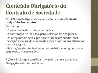 Conteúdo do Contrato
Art. 199º do Código das Sociedades Comerciais «Conteúdo do
contrato»:
- O montante de cada quota de capital e a identificação do
respectivo titular;
- O montante das entradas efectuadas por cada sócio no contrato
e o montante das entradas diferidas.
 