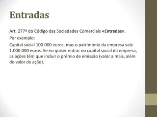 Valor das acções
Art. 276º do Código das Sociedades Comerciais «Valor nominal
do capital e das acções».
Por exemplo:
- A ação é indivisível;
- O valor nominal mínimo do capital é de 50.000 euros;
- Todas as ações têm o mesmo valor nominal, com um mínimo de
um cêntimo;
- O capital social e as ações devem ser expressos num valor
nominal.
 