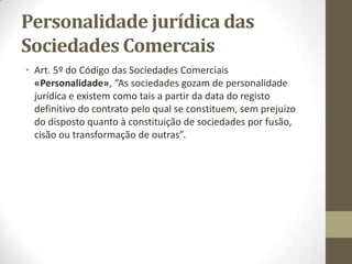 Regime da sociedade antes do
registo
Art. 36º do Código das Sociedades Comerciais e seguintes «Relações anteriores à
celebração do contrato da sociedade»:
Se dois ou mais indivíduos, quer pelo uso de uma firma comum quer por qualquer
outro meio, criarem a falsa aparência de que existe entre eles um contrato de
sociedade responderão solidária e ilimitadamente pelas obrigações contraídas
nesses termos por qualquer deles.
Se for acordada a constituição de uma sociedade comercial, mas, antes da
celebração do contrato de sociedade, os sócios iniciarem a sua atividade, são
aplicáveis às relações estabelecidas entre eles e com terceiros as disposições
sobre sociedades civis.
Sociedades aparentes – respondem às pessoas em primeira linha.
Sociedade irregular (ainda não celebrada) – responde primeiro os bens da
sociedade e só depois os bens dos sócios
A sociedade, mesmo irregular, não responde pelas dívidas dos sócios.
 
