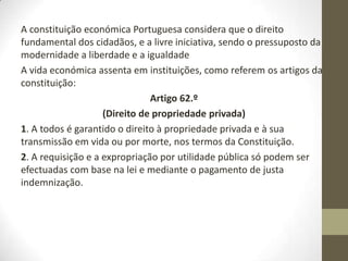 A constituição económica Portuguesa considera que o direito
fundamental dos cidadãos, e a livre iniciativa, sendo o pressuposto da
modernidade a liberdade e a igualdade
A vida económica assenta em instituições, como referem os artigos da
constituição:
Artigo 62.º
(Direito de propriedade privada)
1. A todos é garantido o direito à propriedade privada e à sua
transmissão em vida ou por morte, nos termos da Constituição.
2. A requisição e a expropriação por utilidade pública só podem ser
efectuadas com base na lei e mediante o pagamento de justa
indemnização.
 