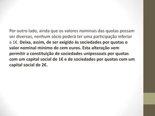 Alteração de 2011
• «Artigo 26.o
• [...]
• 1 — As entradas dos sócios devem ser realizadas até ao
momento da celebração do contrato, sem prejuízo do disposto
nos números seguintes.
• 2 — Sempre que a lei o permita, as entradas podem ser
realizadas até ao termo do primeiro exercício económico, a
contar da data do registo definitivo do contrato de sociedade.
• 3 — Nos casos e nos termos em que a lei o permita, os sócios
podem estipular contratualmente o diferimento das entradas
em dinheiro.
 