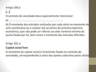 Por outro lado, ainda que os valores nominais das quotas possam
ser diversos, nenhum sócio poderá ter uma participação inferior
a 1€. Deixa, assim, de ser exigido às sociedades por quotas o
valor nominal mínimo de cem euros. Esta alteração vem
permitir a constituição de sociedades unipessoais por quotas
com um capital social de 1€ e de sociedades por quotas com um
capital social de 2€.
 