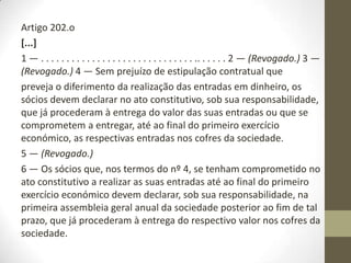 Artigo 199.o
[...]
O contrato de sociedade deve especialmente mencionar:
a) . . . . . . . . . . . . . . . . . . . . . . . . . . . . . . . . . . . . . . .
b) O montante das entradas realizadas por cada sócio no momento do
acto constitutivo ou a realizar até ao termo do primeiro exercício
económico, que não pode ser inferior ao valor nominal mínimo da
quota fixado por lei, bem como o montante das entradas diferidas.
Artigo 201.o
Capital social livre
O montante do capital social é livremente fixado no contrato de
sociedade, correspondendo à soma das quotas subscritas pelos sócios.
 