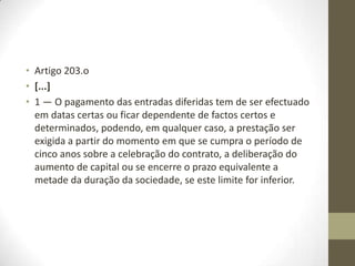 Artigo 202.o
[...]
1 — . . . . . . . . . . . . . . . . . . . . . . . . . . . . . . .. . . . . . 2 — (Revogado.) 3 —
(Revogado.) 4 — Sem prejuízo de estipulação contratual que
preveja o diferimento da realização das entradas em dinheiro, os
sócios devem declarar no ato constitutivo, sob sua responsabilidade,
que já procederam à entrega do valor das suas entradas ou que se
comprometem a entregar, até ao final do primeiro exercício
económico, as respectivas entradas nos cofres da sociedade.
5 — (Revogado.)
6 — Os sócios que, nos termos do nº 4, se tenham comprometido no
ato constitutivo a realizar as suas entradas até ao final do primeiro
exercício económico devem declarar, sob sua responsabilidade, na
primeira assembleia geral anual da sociedade posterior ao fim de tal
prazo, que já procederam à entrega do respectivo valor nos cofres da
sociedade.
 
