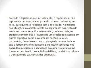 Os objectivos deste diploma, aprovado
no âmbito do programa SIMPLEX,
visaram, essencialmente:
•
• fomentar o empreendedorismo - muitas pequenas empresas têm origem
numa ideia de concretização simples, que não necessita de investimento
inicial, por exemplo, numa actividade desenvolvida através da Internet, a
partir de casa;
•
• reduzir custos de contexto e de encargos administrativos para empresas
– desta forma, são criadas condições para promover e apoiar uma atitude
de iniciativa, de inovação e de empreendedorismo na sociedade
portuguesa; e,
•
• assegurar uma maior transparência das contas da empresa – já que um
capital social elevado não conduz necessariamente à conclusão de que
uma sociedade goza de boa situação financeira.
 