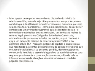 • Entende o legislador que, actualmente, o capital social não
representa uma verdadeira garantia para os credores e, em
geral, para quem se relaciona com a sociedade. Na maioria
das situações, o capital é afecto ao pagamento dos custos de
arranque da empresa. Por esse motivo, cada vez mais, os
credores confiam que a liquidez de uma sociedade assenta em
outros aspectos, como o volume de negócios e o seu
património, fazendo com que o balanço de uma sociedade
seja a ferramenta indispensável para incutir confiança nos
operadores e garantir a segurança do comércio jurídico. Ao
tornar a constituição do capital social livre, também se reforça
a transparência das contas das empresas.
 