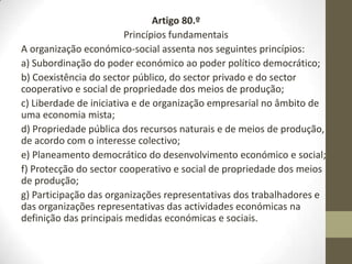 Artigo 80.º
Princípios fundamentais
A organização económico-social assenta nos seguintes princípios:
a) Subordinação do poder económico ao poder político democrático;
b) Coexistência do sector público, do sector privado e do sector
cooperativo e social de propriedade dos meios de produção;
c) Liberdade de iniciativa e de organização empresarial no âmbito de
uma economia mista;
d) Propriedade pública dos recursos naturais e de meios de produção,
de acordo com o interesse colectivo;
e) Planeamento democrático do desenvolvimento económico e social;
f) Protecção do sector cooperativo e social de propriedade dos meios
de produção;
g) Participação das organizações representativas dos trabalhadores e
das organizações representativas das actividades económicas na
definição das principais medidas económicas e sociais.
 