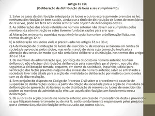 • Mas, apesar de se poder concordar ou discordar do mérito da
referida medida, verdade seja dita que seremos sempre forçados a
concluir que esta alteração teria de ter sido mais profunda, pois não
se podem alterar paradigmas - como o do capital social deixar de ser
considerado uma verdadeira garantia para os credores sociais - e
terem ficado esquecidas outras alterações, tais como: ao regime da
reserva legal, prevista no Código das Sociedades Comerciais,
nomeadamente para as sociedades por quotas, o qual continua a
exigir um montante mínimo de reserva legal de 2.500€, e do
polémico artigo 35.º (Perda de metade do capital), o qual estipula
que resultando das contas de exercício ou de contas intercalares que
metade do capital social se encontra perdido, devem os gerentes
convocar de imediato a assembleia geral ou os administradores para
requerer prontamente a convocação da mesma, a fim de nela se
informar os sócios da situação e de estes tomarem as medidas
julgadas convenientes.
 