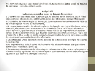 Os sócios podem deliberar, mas a administração pode não aprovar ao abrigo dos Artigos
32º «Limite da distribuição de bens aos sócios» e 33º «Lucros e reservas não
distribuíveis» do Código das Sociedades Comerciais.
Artigo 32.o (Limite da distribuição de bens aos sócios)
Sem prejuízo do preceituado quanto à redução do capital social, não podem ser distribuídos
aos sócios bens da sociedade quando a situação líquida desta, tal como resulta das contas
elaboradas e aprovadas nos termos legais, for inferior à soma do capital e das reservas que
a lei ou o contrato não permitem distribuir aos sócios ou se tornasse inferior a esta soma
em consequência da distribuição.
Artigo 33.o (Lucros e reservas não distribuíveis)
1. Não podem ser distribuídos aos sócios os lucros do exercício que sejam necessários para
cobrir prejuízos transitados ou para formar ou reconstituir reservas impostas pela lei ou
pelo contrato de sociedade.
2. Não podem ser distribuídos aos sócios lucros do exercício enquanto as despesas de
constituição, de investigação e de desenvolvimento não estiverem completamente
amortizadas, excepto se o montante das reservas livres e dos resultados transitados for,
pelo menos, igual ao dessas despesas não amortizadas.
3. As reservas cuja existência e cujo montante não figuram expressamente no balanço não
podem ser utilizadas para distribuição aos sócios.
4. Devem ser expressamente mencionadas na deliberação quais as reservas distribuídas, no
todo ou em parte, quer isoladamente quer juntamente com lucros de exercício
 