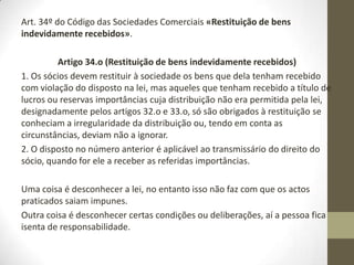 Art. 297º do Código das Sociedades Comerciais «Adiantamentos sobre lucros no decurso
do exercício» - exceção a esta situação.
Artigo 297º
(Adiantamentos sobre lucros no decurso do exercício)
1. O contrato de sociedade pode autorizar que, no decurso de um exercício, sejam feitos
aos accionistas adiantamentos sobre lucros, desde que observadas as seguintes regras:
a) O conselho de administração ou a direcção, com o consentimento do conselho fiscal ou
do conselho geral, resolva o adiantamento,
b) A resolução do conselho de administração ou de direcção seja precedida de um balanço
intercalar, elaborado com a antecedência máxima de 30 dias e certificado pelo revisor
oficial de contas, que demonstre a existência nessa ocasião de importâncias disponíveis
para os aludidos adiantamentos, que deverão observar, no que for aplicável, as regras dos
artigos 32.o e 33.o, tendo em conta os resultados verificados durante a parte já decorrida
do exercício em que o adiantamento é efectuado;
c) Seja efectuado um só adiantamento no decurso de cada exercício e sempre na segunda
metade deste;
d) As importâncias a atribuir como adiantamento não excedam metade das que seriam
distribuíveis, referidas na alínea b).
2. Se o contrato de sociedade for alterado para nele ser concedida a autorização prevista no
número anterior, o primeiro adiantamento apenas pode ser efectuado no exercício seguinte
àquele em que ocorrer a alteração contratual.
 