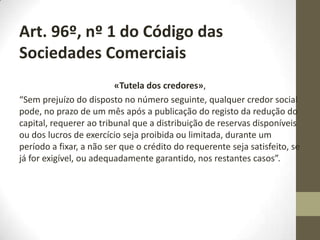 Art. 35º do CSC : «Perda de metade do capital».
Não pode haver perda de metade do capital social:
Artigo 35º (Perda de metade do capital)
1 - Os membros da administração que, pelas contas do exercício, verifiquem estar perdida
metade do capital social devem mencionar expressamente tal facto no relatório de gestão e
propor aos sócios uma ou mais das seguintes medidas:
a) A dissolução da sociedade;
b) A redução do capital social;
c) A realização de entradas em dinheiro que mantenham pelo menos em dois terços a cobertura
do capital social;
d) A adopção de medidas concretas tendentes a manter pelo menos em dois terços a cobertura
do capital social.
2 - Considera-se estar perdida metade do capital social quando o capital próprio constante do
balanço do exercício for inferior a metade do capital social.
3 - Os membros da administração devem apresentar a proposta prevista no n.o 1 na assembleia
geral que apreciar as contas do exercício, ou em assembleia convocada para os 90 dias seguintes
à data do início da assembleia, ou à aprovação judicial, nos casos previstos no artigo 67.o
4 - Mantendo-se a situação de perda de metade do capital social no final do exercício seguinte
àquele a que se refere o n.o 1, considera-se a sociedade imediatamente dissolvida, desde a
aprovação das contas daquele exercício, assumindo os administradores, a partir desse momento,
as competências de liquidatários, nos termos do artigo 151º.
 
