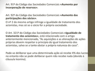 Art. 87º do Código das Sociedades Comerciais «Requisitos da
deliberação».
Capital social = é intangível, não pode ser mexido.
Reservas = podem ser mexidas pelos sócios.
As entradas podem ser em dinheiro ou bens (nº 3 do mesmo artigo).
Art. 88º do Código das Sociedades Comerciais «Eficácia interna do
aumento de capital».
Pode-se deliberar o aumento do capital através dos suprimentos, já
existentes na empresa.
A data do efeito é a da deliberação.
Art. 89º do Código das Sociedades Comerciais «Entradas e aquisição
de bens».
Os bens devem ser avaliados por um revisor oficial de contas –R.O.C..
 