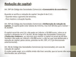 Art. 91º do Código das Sociedades Comerciais «Aumento por
incorporação de reservas».
Art. 92º do Código das Sociedades Comerciais «Aumento das
participações dos sócios».
O nº 2 do mesmo artigo infringe a igualdade de tratamento dos
acionistas, mas só se o sócio for a própria sociedade.
O Art. 321º do Código das Sociedades Comerciais «Igualdade de
tratamento dos acionistas», está relacionado com o artigo
anteriormente mencionado, “As aquisições e as alienações de ações
próprias devem respeitar o principio do igual tratamento dos
acionistas, salvo se a tanto obstar a própria natureza do caso”.
Pode-se deliberar que uma determinada ação só recebe X% dos lucros,
no entanto não se pode deliberar quem não recebe nada (devido à
cláusula leonina).
 