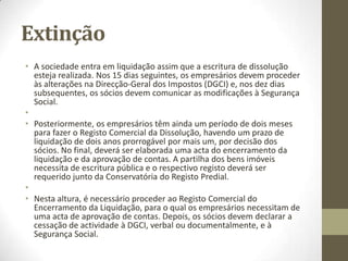 Extinção
• A dissolução de uma sociedade é uma modificação da situação
jurídica que se caracteriza pela sua entrada em liquidação. Neste
sentido, a personalidade jurídica da sociedade conserva-se até ao
registo do encerramento da liquidação. O processo de extinção de
uma empresa pode ser feito através das Lojas da Empresa.
• A primeira fase de dissolução da empresa consiste na marcação da
escritura pública no Cartório Notarial, necessária apenas nos casos
em que existam bens imóveis. Em outras situações, a escritura é
dispensada, sendo apenas imprescindível apresentar uma acta de
deliberação da dissolução pela Assembleia-Geral, que comprove a
aprovação por maioria qualificada do capital social e em que sejam
nomeados os representantes da sociedade.
•
 