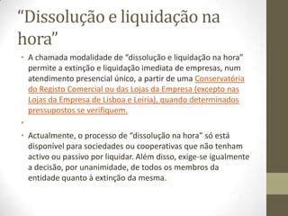 Extinção
• A sociedade entra em liquidação assim que a escritura de dissolução
esteja realizada. Nos 15 dias seguintes, os empresários devem proceder
às alterações na Direcção-Geral dos Impostos (DGCI) e, nos dez dias
subsequentes, os sócios devem comunicar as modificações à Segurança
Social.
•
• Posteriormente, os empresários têm ainda um período de dois meses
para fazer o Registo Comercial da Dissolução, havendo um prazo de
liquidação de dois anos prorrogável por mais um, por decisão dos
sócios. No final, deverá ser elaborada uma acta do encerramento da
liquidação e da aprovação de contas. A partilha dos bens imóveis
necessita de escritura pública e o respectivo registo deverá ser
requerido junto da Conservatória do Registo Predial.
•
• Nesta altura, é necessário proceder ao Registo Comercial do
Encerramento da Liquidação, para o qual os empresários necessitam de
uma acta de aprovação de contas. Depois, os sócios devem declarar a
cessação de actividade à DGCI, verbal ou documentalmente, e à
Segurança Social.
 