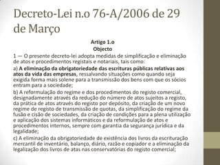 “Dissolução e liquidação na
hora”
• A chamada modalidade de “dissolução e liquidação na hora”
permite a extinção e liquidação imediata de empresas, num
atendimento presencial único, a partir de uma Conservatória
do Registo Comercial ou das Lojas da Empresa (excepto nas
Lojas da Empresa de Lisboa e Leiria), quando determinados
pressupostos se verifiquem.
•
• Actualmente, o processo de “dissolução na hora” só está
disponível para sociedades ou cooperativas que não tenham
activo ou passivo por liquidar. Além disso, exige-se igualmente
a decisão, por unanimidade, de todos os membros da
entidade quanto à extinção da mesma.
 