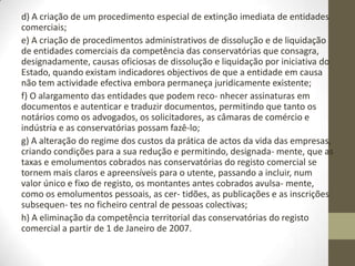 Decreto-Lei n.o 76-A/2006 de 29
de Março
Artigo 1.o
Objecto
1 — O presente decreto-lei adopta medidas de simplificação e eliminação
de atos e procedimentos registais e notariais, tais como:
a) A eliminação da obrigatoriedade das escrituras públicas relativas aos
atos da vida das empresas, ressalvando situações como quando seja
exigida forma mais solene para a transmissão dos bens com que os sócios
entram para a sociedade;
b) A reformulação do regime e dos procedimentos do registo comercial,
designadamente através da redução do número de atos sujeitos a registo,
da prática de atos através do registo por depósito, da criação de um novo
regime de registo de transmissão de quotas, da simplificação do regime da
fusão e cisão de sociedades, da criação de condições para a plena utilização
e aplicação dos sistemas informáticos e da reformulação de atos e
procedimentos internos, sempre com garantia da segurança jurídica e da
legalidade;
c) A eliminação da obrigatoriedade de existência dos livros da escrituração
mercantil de inventário, balanço, diário, razão e copiador e a eliminação da
legalização dos livros de atas nas conservatórias do registo comercial;
 