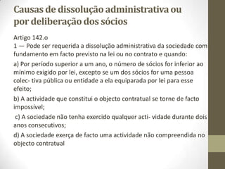 d) A criação de um procedimento especial de extinção imediata de entidades
comerciais;
e) A criação de procedimentos administrativos de dissolução e de liquidação
de entidades comerciais da competência das conservatórias que consagra,
designadamente, causas oficiosas de dissolução e liquidação por iniciativa do
Estado, quando existam indicadores objectivos de que a entidade em causa
não tem actividade efectiva embora permaneça juridicamente existente;
f) O alargamento das entidades que podem reco- nhecer assinaturas em
documentos e autenticar e traduzir documentos, permitindo que tanto os
notários como os advogados, os solicitadores, as câmaras de comércio e
indústria e as conservatórias possam fazê-lo;
g) A alteração do regime dos custos da prática de actos da vida das empresas,
criando condições para a sua redução e permitindo, designada- mente, que as
taxas e emolumentos cobrados nas conservatórias do registo comercial se
tornem mais claros e apreensíveis para o utente, passando a incluir, num
valor único e fixo de registo, os montantes antes cobrados avulsa- mente,
como os emolumentos pessoais, as cer- tidões, as publicações e as inscrições
subsequen- tes no ficheiro central de pessoas colectivas;
h) A eliminação da competência territorial das conservatórias do registo
comercial a partir de 1 de Janeiro de 2007.
 