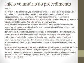 Causas de dissoluçãoadministrativaou
por deliberaçãodos sócios
Artigo 142.o
1 — Pode ser requerida a dissolução administrativa da sociedade com
fundamento em facto previsto na lei ou no contrato e quando:
a) Por período superior a um ano, o número de sócios for inferior ao
mínimo exigido por lei, excepto se um dos sócios for uma pessoa
colec- tiva pública ou entidade a ela equiparada por lei para esse
efeito;
b) A actividade que constitui o objecto contratual se torne de facto
impossível;
c) A sociedade não tenha exercido qualquer acti- vidade durante dois
anos consecutivos;
d) A sociedade exerça de facto uma actividade não compreendida no
objecto contratual
 