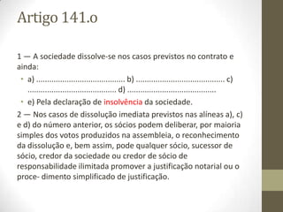 Início voluntário do procedimento
Art. 4º
1 - As entidades comerciais, os membros de entidades comerciais, os respectivos
sucessores, os credores das entidades comerciais e os credores de sócios e
cooperadores de responsabilidade ilimitada podem iniciar o procedimento
administrativo de dissolução mediante a apresentação de requerimento no serviço de
registo competente quando a lei o permita e ainda quando:
a) Por período superior a um ano, o número de sócios da sociedade for inferior ao mínimo
exigido por lei, excepto se um dos sócios for uma pessoa colectiva pública ou entidade a ela
equiparada por lei para esse efeito;
b) A actividade da sociedade que constitui o objecto contratual se torne de facto impossível;
c) A sociedade não tenha exercido qualquer actividade durante dois anos consecutivos;
d) A sociedade exerça de facto uma actividade não compreendida no objecto contratual;
e) Uma pessoa singular seja sócia de mais do que uma sociedade unipessoal por quotas;
f) A sociedade unipessoal por quotas tenha como sócio único outra sociedade unipessoal por
quotas;
g) Se verifique a impossibilidade insuperável da prossecução do objecto da cooperativa ou a falta
de coincidência entre o objecto real e o objecto expresso nos estatutos da cooperativa;
h) Ocorra a diminuição do número de membros da cooperativa abaixo do mínimo legalmente
previsto por um período de tempo superior a 90 dias e desde que tal redução não seja
temporária ou ocasional.
 