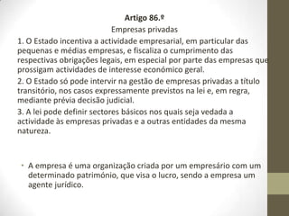 Artigo 86.º
Empresas privadas
1. O Estado incentiva a atividade empresarial, em particular das
pequenas e médias empresas, e fiscaliza o cumprimento das
respectivas obrigações legais, em especial por parte das empresas que
prossigam atividades de interesse económico geral.
2. O Estado só pode intervir na gestão de empresas privadas a título
transitório, nos casos expressamente previstos na lei e, em regra,
mediante prévia decisão judicial.
3. A lei pode definir sectores básicos nos quais seja vedada a atividade
às empresas privadas e a outras entidades da mesma natureza.
• A empresa é uma organização criada por um empresário com um
determinado património, que visa o lucro, sendo a empresa um
agente jurídico.
 