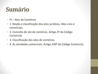 Sumário
• III – Atos de Comércio
• 1. Noção e classificação dos atos jurídicos. Atos civis e
comerciais.
• 2. Conceito de ato de comércio. Artigo 2º do Código
Comercial.
• 3. Classificação dos atos de comércio.
• 4. As atividades comerciais. Artigo 230º do Código Comercial.
 