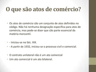 O que são atos de comércio?
• Os atos de comércio são um conjunto de atos definidos no
código. Não há nenhuma designação específica para atos de
comércio, mas pode-se dizer que são parte essencial da
matéria mercantil.
• - Iniciou-se no Séc. XIX.
• - A partir de 1932, iniciou-se o processo civil e comercial.
• O contrato unilateral não é um ato comercial
• Um ato comercial é um ato bilateral.
 