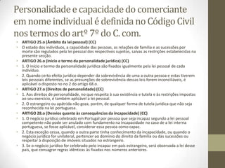 Personalidadee capacidadedo comerciante
em nome individualé definidano CódigoCivil
nos termos do artº 7º do C. com.
• ARTIGO 25.o (Âmbito da lei pessoal) (CC)
• O estado dos indivíduos, a capacidade das pessoas, as relações de família e as sucessões por
morte são regulados pela lei pessoal dos respectivos sujeitos, salvas as restrições estabelecidas na
presente secção.
• ARTIGO 26.o (Início e termo da personalidade jurídica) (CC)
• 1. O início e termo da personalidade jurídica são fixados igualmente pela lei pessoal de cada
indivíduo.
• 2. Quando certo efeito jurídico depender da sobrevivência de uma a outra pessoa e estas tiverem
leis pessoais diferentes, se as presunções de sobrevivência dessas leis forem inconciliáveis, é
aplicável o disposto no no 2 do artigo 68.o.
• ARTIGO 27.o (Direitos de personalidade) (CC)
• 1. Aos direitos de personalidade, no que respeita à sua existência e tutela e às restrições impostas
ao seu exercício, é também aplicável a lei pessoal.
• 2. O estrangeiro ou apátrida não goza, porém, de qualquer forma de tutela jurídica que não seja
reconhecida na lei portuguesa.
• ARTIGO 28.o (Desvios quanto às consequências da incapacidade) (CC)
• 1. O negócio jurídico celebrado em Portugal por pessoa que seja incapaz segundo a lei pessoal
competente não pode ser anulado com fundamento na incapacidade no caso de a lei interna
portuguesa, se fosse aplicável, considerar essa pessoa como capaz.
• 2. Esta exceção cessa, quando a outra parte tinha conhecimento da incapacidade, ou quando o
negócio jurídico for unilateral, pertencer ao domínio do direito da família ou das sucessões ou
respeitar à disposição de imóveis situados no estrangeiro.
• 3. Se o negócio jurídico for celebrado pelo incapaz em país estrangeiro, será observada a lei desse
país, que consagrar regras idênticas às fixadas nos números anteriores.
 