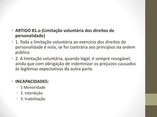 • ARTIGO 81.o (Limitação voluntária dos direitos de
personalidade)
• 1. Toda a limitação voluntária ao exercício dos direitos de
personalidade é nula, se for contrária aos princípios da ordem
pública.
• 2. A limitação voluntária, quando legal, é sempre revogável,
ainda que com obrigação de indemnizar os prejuízos causados
às legítimas expectativas da outra parte.
• INCAPACIDADES:
• 1 Menoridade
• 2. Interdição
• 3. Inabilitação
 