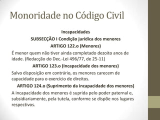 Monoridade no Código Civil
Incapacidades
SUBSECÇÃO I Condição jurídica dos menores
ARTIGO 122.o (Menores)
É menor quem não tiver ainda completado dezoito anos de
idade. (Redacção do Dec.-Lei 496/77, de 25-11)
ARTIGO 123.o (Incapacidade dos menores)
Salvo disposição em contrário, os menores carecem de
capacidade para o exercício de direitos.
ARTIGO 124.o (Suprimento da incapacidade dos menores)
A incapacidade dos menores é suprida pelo poder paternal e,
subsidiariamente, pela tutela, conforme se dispõe nos lugares
respectivos.
 