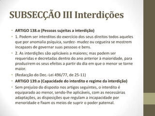 SUBSECÇÃO III Interdições
• ARTIGO 138.o (Pessoas sujeitas a interdição)
• 1. Podem ser interditos do exercício dos seus direitos todos aqueles
que por anomalia psíquica, surdez- mudez ou cegueira se mostrem
incapazes de governar suas pessoas e bens.
• 2. As interdições são aplicáveis a maiores; mas podem ser
requeridas e decretadas dentro do ano anterior à maioridade, para
produzirem os seus efeitos a partir do dia em que o menor se torne
maior.
• (Redacção do Dec.-Lei 496/77, de 25-11)
• ARTIGO 139.o (Capacidade do interdito e regime da interdição)
• Sem prejuízo do disposto nos artigos seguintes, o interdito é
equiparado ao menor, sendo-lhe aplicáveis, com as necessárias
adaptações, as disposições que regulam a incapacidade por
menoridade e fixam os meios de suprir o poder paternal.
 