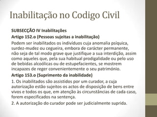 Inabilitação no Codigo Civil
SUBSECÇÃO IV Inabilitações
Artigo 152.o (Pessoas sujeitas a inabilitação)
Podem ser inabilitados os indivíduos cuja anomalia psíquica,
surdez-mudez ou cegueira, embora de carácter permanente,
não seja de tal modo grave que justifique a sua interdição, assim
como aqueles que, pela sua habitual prodigalidade ou pelo uso
de bebidas alcoólicas ou de estupefacientes, se mostrem
incapazes de reger convenientemente o seu património.
Artigo 153.o (Suprimento da inabilidade)
1. Os inabilitados são assistidos por um curador, a cuja
autorização estão sujeitos os actos de disposição de bens entre
vivos e todos os que, em atenção às circunstâncias de cada caso,
forem especificados na sentença.
2. A autorização do curador pode ser judicialmente suprida.
 
