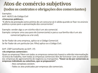 Atos de comércio subjetivos
(todosos contratoseobrigaçõesdos comerciantes)
Exemplos:
Artº. 463º/1 do Código Civil
«Concursos públicos»,
“A oferta da prestação como prémio de um concurso só é válida quando se fixar no anúncio
público o prazo para a apresentação dos concorrentes”.
Exemplo: vender algo a um vizinho não é um ato comercial.
Exemplo: comprar uma casa para ele (comerciante) e para a sua família não é um ato
comercial (aplica-se a lei civil).
Se for fiador de uma empresa, aplica-se o Código Comercial.
Se for fiador de um particular (ex: filho) aplica-se o Código Civil.
Artº. 230º (semelhante ao Artº. 1º)
«As empresas comerciais».
Quais as empresas? Nem em todas as empresas comerciais haverá a referida intermediação
na troca do trabalho, nem todas as empresas comerciais têm de funcionar com assalariados
(ex: empresas de agenciamento de negócios ou transporte). “Haver-se-ão por comerciais as
empresas individuais ou colectivas, que se propuserem”.
- Atos complexos existem.
- Todos os atos praticados por empresas são comerciais.
 