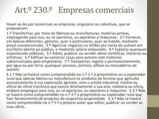 Art.º 230.º Empresas comerciais
Haver-se-ão por comerciais as empresas, singulares ou colectivas, que se
propuserem:
1.º Transformar, por meio de fábricas ou manufacturas, matérias-primas,
empregando para isso, ou só operários, ou operários e máquinas; 2.º Fornecer,
em épocas diferentes, géneros, quer a particulares, quer ao Estado, mediante
preço convencionado; 3.º Agenciar negócios ou leilões por conta de outrem em
escritório aberto ao público, e mediante salário estipulado; 4.º Explorar quaisquer
espectáculos públicos; 5.º Editar, publicar ou vender obras científicas, literárias ou
artísticas; 6.º Edificar ou construir casas para outrem com materiais
subministrados pelo empresário; 7.º Transportar, regular e permanentemente,
por água ou por terra, quaisquer pessoas, animais, alfaias ou mercadorias de
outrem.
§ 1.º Não se haverá como compreendido no n.º 1.º o proprietário ou o explorador
rural que apenas fabrica ou manufactura os produtos do terreno que agriculta
acessoriamente à sua exploração agrícola, nem o artista industrial, mestre ou
oficial de ofício mecânico que exerce directamente a sua arte, indústria ou ofício,
embora empregue para isso, ou só operários, ou operários e máquinas. § 2.º Não
se haverá como compreendido no n.º 2.º o proprietário ou explorador rural que
fizer fornecimento de produtos da respectiva propriedade. § 3.º Não se haverá
como compreendido no n.º 5.º o próprio autor que editar, publicar ou vender as
suas obras.
 