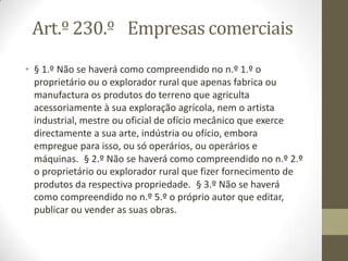 Art.º 230.º Empresas comerciais
• § 1.º Não se haverá como compreendido no n.º 1.º o
proprietário ou o explorador rural que apenas fabrica ou
manufactura os produtos do terreno que agriculta
acessoriamente à sua exploração agrícola, nem o artista
industrial, mestre ou oficial de ofício mecânico que exerce
directamente a sua arte, indústria ou ofício, embora
empregue para isso, ou só operários, ou operários e
máquinas. § 2.º Não se haverá como compreendido no n.º 2.º
o proprietário ou explorador rural que fizer fornecimento de
produtos da respectiva propriedade. § 3.º Não se haverá
como compreendido no n.º 5.º o próprio autor que editar,
publicar ou vender as suas obras.
 
