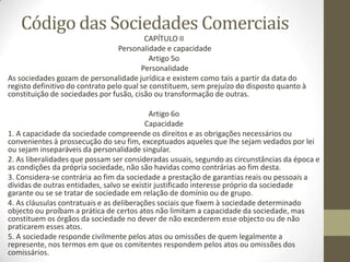Código das Sociedades Comerciais
CAPÍTULO II
Personalidade e capacidade
Artigo 5o
Personalidade
As sociedades gozam de personalidade jurídica e existem como tais a partir da data do
registo definitivo do contrato pelo qual se constituem, sem prejuízo do disposto quanto à
constituição de sociedades por fusão, cisão ou transformação de outras.
Artigo 6o
Capacidade
1. A capacidade da sociedade compreende os direitos e as obrigações necessários ou
convenientes à prossecução do seu fim, exceptuados aqueles que lhe sejam vedados por lei
ou sejam inseparáveis da personalidade singular.
2. As liberalidades que possam ser consideradas usuais, segundo as circunstâncias da época e
as condições da própria sociedade, não são havidas como contrárias ao fim desta.
3. Considera-se contrária ao fim da sociedade a prestação de garantias reais ou pessoais a
dívidas de outras entidades, salvo se existir justificado interesse próprio da sociedade
garante ou se se tratar de sociedade em relação de domínio ou de grupo.
4. As cláusulas contratuais e as deliberações sociais que fixem à sociedade determinado
objecto ou proíbam a prática de certos atos não limitam a capacidade da sociedade, mas
constituem os órgãos da sociedade no dever de não excederem esse objecto ou de não
praticarem esses atos.
5. A sociedade responde civilmente pelos atos ou omissões de quem legalmente a
represente, nos termos em que os comitentes respondem pelos atos ou omissões dos
comissários.
 