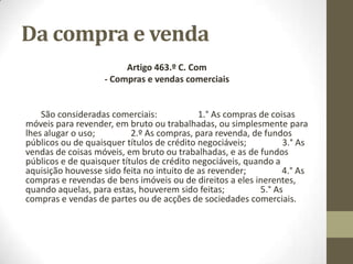 Da compra e venda
Artigo 463.º C. Com
- Compras e vendas comerciais
São consideradas comerciais: 1.° As compras de coisas
móveis para revender, em bruto ou trabalhadas, ou simplesmente para
lhes alugar o uso; 2.º As compras, para revenda, de fundos
públicos ou de quaisquer títulos de crédito negociáveis; 3.° As
vendas de coisas móveis, em bruto ou trabalhadas, e as de fundos
públicos e de quaisquer títulos de crédito negociáveis, quando a
aquisição houvesse sido feita no intuito de as revender; 4.° As
compras e revendas de bens imóveis ou de direitos a eles inerentes,
quando aquelas, para estas, houverem sido feitas; 5.° As
compras e vendas de partes ou de acções de sociedades comerciais.
 