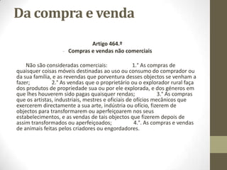 Da compra e venda
Artigo 464.º
- Compras e vendas não comerciais
Não são consideradas comerciais: 1.° As compras de
quaisquer coisas móveis destinadas ao uso ou consumo do comprador ou
da sua família, e as revendas que porventura desses objectos se venham a
fazer; 2.° As vendas que o proprietário ou o explorador rural faça
dos produtos de propriedade sua ou por ele explorada, e dos géneros em
que lhes houverem sido pagas quaisquer rendas; 3.° As compras
que os artistas, industriais, mestres e oficiais de ofícios mecânicos que
exercerem directamente a sua arte, indústria ou ofício, fizerem de
objectos para transformarem ou aperfeiçoarem nos seus
estabelecimentos, e as vendas de tais objectos que fizerem depois de
assim transformados ou aperfeiçoados; 4.°. As compras e vendas
de animais feitas pelos criadores ou engordadores.
 