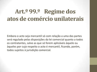 Art.º 99.º Regime dos
atos de comércio unilaterais
Embora o acto seja mercantil só com relação a uma das partes
será regulado pelas disposições da lei comercial quanto a todos
os contratantes, salvo as que só forem aplicáveis àquele ou
àqueles por cujo respeito o acto é mercantil, ficando, porém,
todos sujeitos à jurisdição comercial.
 