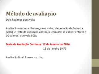 Método de avaliação
Dois Regimes possíveis:
Avaliação continua: Presença nas aulas; eleboração de Sebenta
(20%) e teste de avaliação continua (com oral se estiver entre 8 e
10 valores) que vale 80%;
Avaliação final: Exame escrito.
 