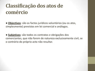 Classificação dos atos de
comércio
● Objectivos: são os factos jurídicos voluntários (ou os atos,
simplesmente) previstos em lei comercial e análogos.
● Subjetivos: são todos os contratos e obrigações dos
comerciantes, que não forem de natureza exclusivamente civil, se
o contrário do próprio acto não resultar.
 